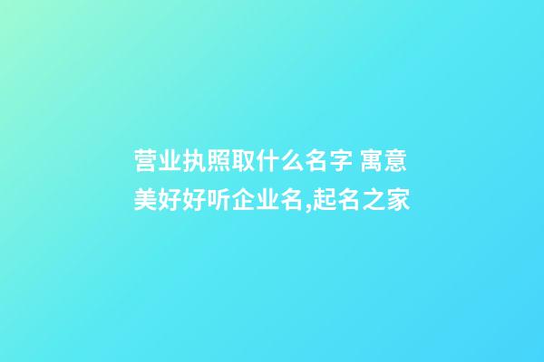 营业执照取什么名字 寓意美好好听企业名,起名之家